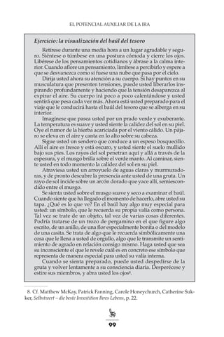 99
EL POTENCIAL AUXILIAR DE LA IRA
Ejercicio: la visualización del baúl del tesoro
Retírese durante una media hora a un lugar agradable y segu-
ro. Siéntese o túmbese en una postura cómoda y cierre los ojos.
Libérese de los pensamientos cotidianos y ábrase a la calma inte-
rior. Cuando aflore un pensamiento, limítese a percibirlo y espere a
que se desvanezca como si fuese una nube que pasa por el cielo.
Dirija usted ahora su atención a su cuerpo. Si hay puntos en su
musculatura que presenten tensiones, puede usted liberarlos ins-
pirando profundamente y haciendo que la tensión desaparezca al
expirar el aire. Su cuerpo irá poco a poco calentándose y usted
sentirá que pesa cada vez más.Ahora está usted preparado para el
viaje que le conducirá hasta el baúl del tesoro que se alberga en su
interior.
Imagínese que pasea usted por un prado verde y exuberante.
La temperatura es suave y usted siente la calidez del sol en su piel.
Oye el rumor de la hierba acariciada por el viento cálido. Un pája-
ro se eleva en el aire y canta en lo alto sobre su cabeza.
Sigue usted un sendero que conduce a un espeso bosquecillo.
Allí el aire es fresco y está oscuro, y usted siente el suelo mullido
bajo sus pies. Los rayos del sol penetran aquí y allá a través de la
espesura, y el musgo brilla sobre el verde manto. Al caminar, sien-
te usted en todo momento la calidez del sol en su piel.
Atraviesa usted un arroyuelo de aguas claras y murmurado-
ras, y de pronto descubre la presencia ante usted de una gruta. Un
rayo de sol incide sobre un arcón dorado que yace allí, semiescon-
dido entre el musgo.
Se sienta usted sobre el musgo suave y seco a examinar el baúl.
Cuando siente que ha llegado el momento de hacerlo, abre usted su
tapa. ¿Qué es lo que ve? En el baúl hay algo muy especial para
usted: un símbolo, que le recuerda su propia valía como persona.
Tal vez se trate de un objeto, tal vez de varias cosas diferentes.
Podría tratarse de un trozo de pergamino en el que figure algo
escrito, de un anillo, de una flor especialmente bonita o del modelo
de una casita. Se trata de algo que le recuerda simbólicamente una
cosa que le llena a usted de orgullo, algo que le transmite un senti-
miento de agrado en relación consigo mismo. Haga usted que sea
su inconsciente el que le revele cuál es en concreto ese símbolo que
representa de manera especial para usted su valía interna.
Cuando se sienta preparado, puede usted despedirse de la
gruta y volver lentamente a su consciencia diaria. Desperécese y
estire sus miembros, y abra usted los ojos8.
	 8.	Cf. Matthew McKay, Patrick Fanning, Carole Honeychurch, Catherine Suc-
ker, Selbstwert – die beste Investition Ihres Lebens, p. 22.
 