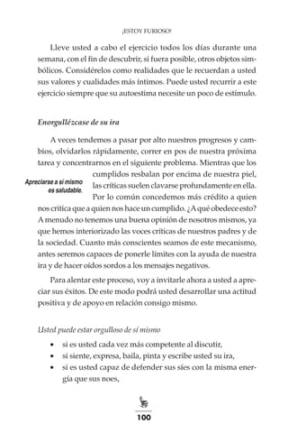100
¡ESTOY FURIOSO!
Lleve usted a cabo el ejercicio todos los días durante una
semana, con el fin de descubrir, si fuera posible, otros objetos sim-
bólicos. Considérelos como realidades que le recuerdan a usted
sus valores y cualidades más íntimos. Puede usted recurrir a este
ejercicio siempre que su autoestima necesite un poco de estímulo.
Enorgullézcase de su ira
A veces tendemos a pasar por alto nuestros progresos y cam-
bios, olvidarlos rápidamente, correr en pos de nuestra próxima
tarea y concentrarnos en el siguiente problema. Mientras que los
cumplidos resbalan por encima de nuestra piel,
las críticas suelen clavarse profundamente en ella.
Por lo común concedemos más crédito a quien
nos critica que a quien nos hace un cumplido. ¿Aqué obedece esto?
Amenudo no tenemos una buena opinión de nosotros mismos, ya
que hemos interiorizado las voces críticas de nuestros padres y de
la sociedad. Cuanto más conscientes seamos de este mecanismo,
antes seremos capaces de ponerle límites con la ayuda de nuestra
ira y de hacer oídos sordos a los mensajes negativos.
Para alentar este proceso, voy a invitarle ahora a usted a apre-
ciar sus éxitos. De este modo podrá usted desarrollar una actitud
positiva y de apoyo en relación consigo mismo.
Usted puede estar orgulloso de sí mismo
•	 si es usted cada vez más competente al discutir,
•	 si siente, expresa, baila, pinta y escribe usted su ira,
•	 si es usted capaz de defender sus síes con la misma ener-
gía que sus noes,
Apreciarse a sí mismo
es saludable.
 