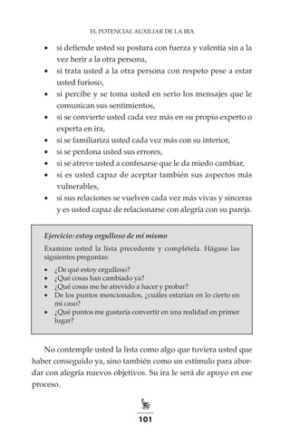 101
EL POTENCIAL AUXILIAR DE LA IRA
•	 si defiende usted su postura con fuerza y valentía sin a la
vez herir a la otra persona,
•	 si trata usted a la otra persona con respeto pese a estar
usted furioso,
•	 si percibe y se toma usted en serio los mensajes que le
comunican sus sentimientos,
•	 si se convierte usted cada vez más en su propio experto o
experta en ira,
•	 si se familiariza usted cada vez más con su interior,
•	 si se perdona usted sus errores,
•	 si se atreve usted a confesarse que le da miedo cambiar,
•	 si es usted capaz de aceptar también sus aspectos más
vulnerables,
•	 si sus relaciones se vuelven cada vez más vivas y sinceras
y es usted capaz de relacionarse con alegría con su pareja.
Ejercicio: estoy orgulloso de mí mismo
Examine usted la lista precedente y complétela. Hágase las
siguientes preguntas:
•	 ¿De qué estoy orgulloso?
•	 ¿Qué cosas han cambiado ya?
•	 ¿Qué cosas me he atrevido a hacer y probar?
•	 De los puntos mencionados, ¿cuáles estarían en lo cierto en
mi caso?
•	 ¿Qué puntos me gustaría convertir en una realidad en primer
lugar?
No contemple usted la lista como algo que tuviera usted que
haber conseguido ya, sino también como un estímulo para abor-
dar con alegría nuevos objetivos. Su ira le será de apoyo en ese
proceso.
 