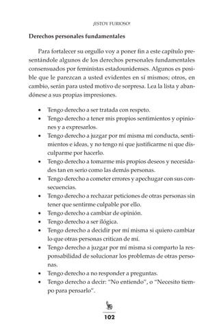 102
¡ESTOY FURIOSO!
Derechos personales fundamentales
Para fortalecer su orgullo voy a poner fin a este capítulo pre-
sentándole algunos de los derechos personales fundamentales
consensuados por feministas estadounidenses. Algunos es posi-
ble que le parezcan a usted evidentes en sí mismos; otros, en
cambio, serán para usted motivo de sorpresa. Lea la lista y aban-
dónese a sus propias impresiones.
•	 Tengo derecho a ser tratada con respeto.
•	 Tengo derecho a tener mis propios sentimientos y opinio-
nes y a expresarlos.
•	 Tengo derecho a juzgar por mí misma mi conducta, senti-
mientos e ideas, y no tengo ni que justificarme ni que dis-
culparme por hacerlo.
•	 Tengo derecho a tomarme mis propios deseos y necesida-
des tan en serio como las demás personas.
•	 Tengo derecho a cometer errores y apechugar con sus con-
secuencias.
•	 Tengo derecho a rechazar peticiones de otras personas sin
tener que sentirme culpable por ello.
•	 Tengo derecho a cambiar de opinión.
•	 Tengo derecho a ser ilógica.
•	 Tengo derecho a decidir por mí misma si quiero cambiar
lo que otras personas critican de mí.
•	 Tengo derecho a juzgar por mí misma si comparto la res-
ponsabilidad de solucionar los problemas de otras perso-
nas.
•	 Tengo derecho a no responder a preguntas.
•	 Tengo derecho a decir: “No entiendo”, o “Necesito tiem-
po para pensarlo”.
 