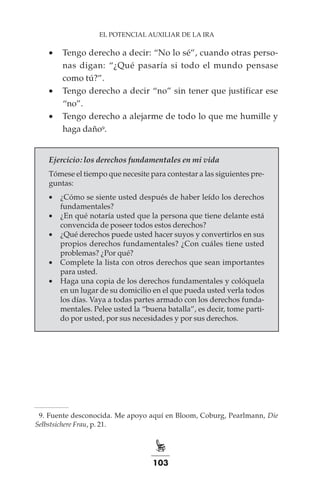 103
EL POTENCIAL AUXILIAR DE LA IRA
•	 Tengo derecho a decir: “No lo sé”, cuando otras perso-
nas digan: “¿Qué pasaría si todo el mundo pensase
como tú?”.
•	 Tengo derecho a decir “no” sin tener que justificar ese
“no”.
•	 Tengo derecho a alejarme de todo lo que me humille y
haga daño9.
Ejercicio: los derechos fundamentales en mi vida
Tómese el tiempo que necesite para contestar a las siguientes pre-
guntas:
•	 ¿Cómo se siente usted después de haber leído los derechos
fundamentales?
•	 ¿En qué notaría usted que la persona que tiene delante está
convencida de poseer todos estos derechos?
•	 ¿Qué derechos puede usted hacer suyos y convertirlos en sus
propios derechos fundamentales? ¿Con cuáles tiene usted
problemas? ¿Por qué?
•	 Complete la lista con otros derechos que sean importantes
para usted.
•	 Haga una copia de los derechos fundamentales y colóquela
en un lugar de su domicilio en el que pueda usted verla todos
los días. Vaya a todas partes armado con los derechos funda-
mentales. Pelee usted la “buena batalla”, es decir, tome parti-
do por usted, por sus necesidades y por sus derechos.
	 9.	Fuente desconocida. Me apoyo aquí en Bloom, Coburg, Pearlmann, Die
Selbstsichere Frau, p. 21.
 