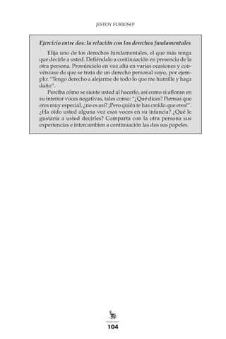 104
¡ESTOY FURIOSO!
Ejercicio entre dos: la relación con los derechos fundamentales
Elija uno de los derechos fundamentales, el que más tenga
que decirle a usted. Defiéndalo a continuación en presencia de la
otra persona. Pronúncielo en voz alta en varias ocasiones y con-
vénzase de que se trata de un derecho personal suyo, por ejem-
plo: “Tengo derecho a alejarme de todo lo que me humille y haga
daño”.
Perciba cómo se siente usted al hacerlo, así como si afloran en
su interior voces negativas, tales como: “¿Qué dices? Piensas que
eres muy especial, ¿no es así? ¡Pero quién te has creído que eres!”.
¿Ha oído usted alguna vez esas voces en su infancia? ¿Qué le
gustaría a usted decirles? Comparta con la otra persona sus
experiencias e intercambien a continuación las dos sus papeles.
 