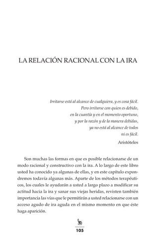 105
LA RELACIÓN RACIONAL CON LA IRA
Irritarse está al alcance de cualquiera, y es cosa fácil.
Pero irritarse con quien es debido,
en la cuantía y en el momento oportuno,
y por la razón y de la manera debidas,
ya no está al alcance de todos
ni es fácil.
Aristóteles
Son muchas las formas en que es posible relacionarse de un
modo racional y constructivo con la ira. A lo largo de este libro
usted ha conocido ya algunas de ellas, y en este capítulo expon-
dremos todavía algunas más. Aparte de los métodos terapéuti-
cos, los cuales le ayudarán a usted a largo plazo a modificar su
actitud hacia la ira y sanar sus viejas heridas, revisten también
importancia las vías que le permitirán a usted relacionarse con un
acceso agudo de ira aguda en el mismo momento en que éste
haga aparición.
 