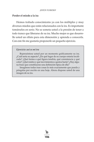 106
¡ESTOY FURIOSO!
Perder el miedo a la ira
Hemos trabado conocimiento ya con los múltiples y muy
diversos miedos que están relacionados con la ira. Es importante
tomárselos en serio. No se someta usted a la presión de tener a
todo trance que liberarse de su ira. Mucho mejor es que desarro-
lle usted un olfato para esta dimensión y aprenda a conocerla.
Con este fin me gustaría proponerle un pequeño ejercicio.
Ejercicio: así es mi ira
Represéntese usted por un momento gráficamente su ira.
¿Cuál sería su aspecto? ¿En qué lugar de su cuerpo estaría locali-
zada? ¿Qué forma o qué figura tendría, qué consistencia y qué
color? ¿Qué ruidos y qué movimientos o gestos haría? ¿Hay algu-
na frase que constituyese una definición típica de ella?
Imagínese todas esas cosas lo más exactamente que pueda y
póngalas por escrito en una hoja. Ahora dispone usted de una
imagen de su ira.
 