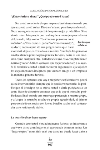 107
LA RELACIÓN RACIONAL CON LA IRA
“¡Estoy furioso ahora!” ¿Qué puede usted hacer?
Sea usted consciente de que no pasa absolutamente nada por
que exprese usted su ira. Dése a sí mismo permiso para hacerlo.
Todo su organismo se sentirá después mejor y más libre. Si se
siente usted bloqueado por cualesquiera mensajes procedentes
del pasado, tales como: “Las buenas personas no se
enfadan”, o “Eres como tu padre” (o “como tu madre”,
es decir, como aquel de sus progenitores que fuese
violento), dígase en voz alta a sí mismo: “También las personas
amables tienen permiso para ponerse furiosas. La ira es una emo-
ción como cualquier otra. Enfadarse es una cosa completamente
normal y sana”. Utilice las frases que mejor se adecuen a su caso.
Si le resultase a usted difícil encontrar argumentos que oponer
los viejos mensajes, imagínese que un buen amigo o un terapeuta
le animan a ponerse furioso.
Todos los ejercicios que voy a proponerle en lo sucesivo podrá
usted interrumpirlos siempre que lo considere necesario. Es posi-
ble que al principio no se atreva usted a darle puñetazos a un
cojín. Trate de descubrir entonces qué es lo que sí le resulta posi-
ble hacer. En el caso de una mujer que pertenecía a nuestro grupo,
y a la que le asustaba mucho su propia agresividad, el primer
paso consistió en arrojar con fuerza botellas vacías en el contene-
dor para residuos de vidrio.
La creación de un lugar seguro
Cuando esté usted verdaderamente furioso, es importante
que vaya usted a un lugar en el que pueda expresar su ira. Un
“lugar seguro” es un sitio en el que usted no puede hacer daño a
Sea libre para
enfadarse.
 