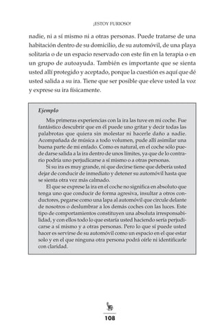 108
¡ESTOY FURIOSO!
nadie, ni a sí mismo ni a otras personas. Puede tratarse de una
habitación dentro de su domicilio, de su automóvil, de una playa
solitaria o de un espacio reservado con este fin en la terapia o en
un grupo de autoayuda. También es importante que se sienta
usted allí protegido y aceptado, porque la cuestión es aquí que dé
usted salida a su ira. Tiene que ser posible que eleve usted la voz
y exprese su ira físicamente.
Ejemplo
Mis primeras experiencias con la ira las tuve en mi coche. Fue
fantástico descubrir que en él puede uno gritar y decir todas las
palabrotas que quiera sin molestar ni hacerle daño a nadie.
Acompañada de música a todo volumen, pude allí asimilar una
buena parte de mi enfado. Como es natural, en el coche sólo pue-
de darse salida a la ira dentro de unos límites, ya que de lo contra-
rio podría uno perjudicarse a sí mismo o a otras personas.
Si su ira es muy grande, ni que decirse tiene que debería usted
dejar de conducir de inmediato y detener su automóvil hasta que
se sienta otra vez más calmado.
El que se exprese la ira en el coche no significa en absoluto que
tenga uno que conducir de forma agresiva, insultar a otros con-
ductores, pegarse como una lapa al automóvil que circule delante
de nosotros o deslumbrar a los demás coches con las luces. Este
tipo de comportamientos constituyen una absoluta irresponsabi-
lidad, y con ellos todo lo que estaría usted haciendo sería perjudi-
carse a sí mismo y a otras personas. Pero lo que sí puede usted
hacer es servirse de su automóvil como un espacio en el que estar
solo y en el que ninguna otra persona podrá oírle ni identificarle
con claridad.
 