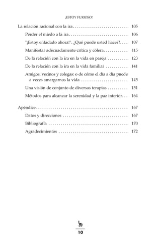 10
La relación racional con la ira. . . . . . . . . . . . . . . . . . . . . . . . . . .  	 105
		Perder el miedo a la ira. . . . . . . . . . . . . . . . . . . . . . . . . . . . .  	 106
		"¡Estoy enfadado ahora!". ¿Qué puede usted hacer?. . . .  	 107
		Manifestar adecuadamente crítica y cólera. . . . . . . . . . . .  	 115
		De la relación con la ira en la vida en pareja. . . . . . . . . .  	 123
		De la relación con la ira en la vida familiar . . . . . . . . . . .  	 141
		Amigos, vecinos y colegas: o de cómo el día a día puede
			 a veces amargarnos la vida . . . . . . . . . . . . . . . . . . . . . . .  	 145
		Una visión de conjunto de diversas terapias. . . . . . . . . .  	 151
		Métodos para alcanzar la serenidad y la paz interior. . .  	 164
Apéndice. . . . . . . . . . . . . . . . . . . . . . . . . . . . . . . . . . . . . . . . . . . . .  	 167
		Datos y direcciones. . . . . . . . . . . . . . . . . . . . . . . . . . . . . . . .  	 167
		Bibliografía . . . . . . . . . . . . . . . . . . . . . . . . . . . . . . . . . . . . . . .  	 170
		Agradecimientos . . . . . . . . . . . . . . . . . . . . . . . . . . . . . . . . . .  	 172
¡ESTOY FURIOSO!
 
