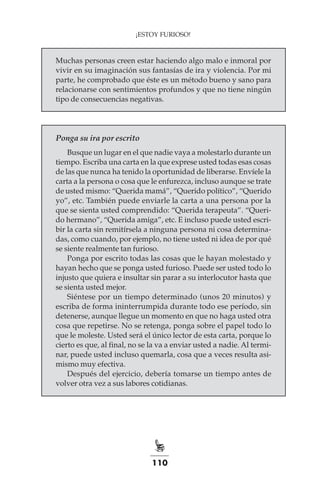 110
¡ESTOY FURIOSO!
Muchas personas creen estar haciendo algo malo e inmoral por
vivir en su imaginación sus fantasías de ira y violencia. Por mi
parte, he comprobado que éste es un método bueno y sano para
relacionarse con sentimientos profundos y que no tiene ningún
tipo de consecuencias negativas.
Ponga su ira por escrito
Busque un lugar en el que nadie vaya a molestarlo durante un
tiempo. Escriba una carta en la que exprese usted todas esas cosas
de las que nunca ha tenido la oportunidad de liberarse. Envíele la
carta a la persona o cosa que le enfurezca, incluso aunque se trate
de usted mismo: “Querida mamá”, “Querido político”, “Querido
yo”, etc. También puede enviarle la carta a una persona por la
que se sienta usted comprendido: “Querida terapeuta”. “Queri-
do hermano”, “Querida amiga”, etc. E incluso puede usted escri-
bir la carta sin remitírsela a ninguna persona ni cosa determina-
das, como cuando, por ejemplo, no tiene usted ni idea de por qué
se siente realmente tan furioso.
Ponga por escrito todas las cosas que le hayan molestado y
hayan hecho que se ponga usted furioso. Puede ser usted todo lo
injusto que quiera e insultar sin parar a su interlocutor hasta que
se sienta usted mejor.
Siéntese por un tiempo determinado (unos 20 minutos) y
escriba de forma ininterrumpida durante todo ese período, sin
detenerse, aunque llegue un momento en que no haga usted otra
cosa que repetirse. No se retenga, ponga sobre el papel todo lo
que le moleste. Usted será el único lector de esta carta, porque lo
cierto es que, al final, no se la va a enviar usted a nadie. Al termi-
nar, puede usted incluso quemarla, cosa que a veces resulta asi-
mismo muy efectiva.
Después del ejercicio, debería tomarse un tiempo antes de
volver otra vez a sus labores cotidianas.
 