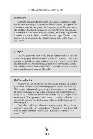 111
LA RELACIÓN RACIONAL CON LA IRA
Pinte su ira
Coja una hoja grande de papel y unos cuantos lápices de colo-
res. Es importante que apoye usted la hoja contra un soporte fir-
me. A continuación, empiece usted a pintar su ira. Exprese sobre
el papel todo lo que albergue en su interior. No tiene por qué que-
dar bonito ni que tener muchos colores. Al pintar, hágalo con
todo el cuerpo y arrójese con rabia sobre el papel. Para expresar
aun mejor su ira, cuando haya terminado puede usted hacer tri-
zas la hoja.
Ejemplo
Todavía recuerdo bien a una mujer perteneciente a uno de
nuestros grupos, coloreando enteramente de negro una hoja
grande de papel con gran satisfacción y a grandes voces. Tan
ensimismada estaba haciéndolo, que si no la hubiésemos deteni-
do, habría acabado pintando también la alfombra. Cuando termi-
nó, se sentía completamente liberada.
Baile usted su ira
Asegúrese de que nadie vaya a molestarlo durante un tiempo
y organice su habitación de forma que pueda usted bailar en ella.
Si le resulta más cómodo, puede también apagar las luces o bajar
la persiana. Luego ponga usted música, a ser posible rítmica, y
baile su ira. Déjese llevar completamente por su cuerpo y sus
emociones. Si le apetece a usted cantar o emitir cualquier otro
sonido, hágalo sin miedo. No pare usted de bailar hasta encon-
trarse mejor.
Para ello podía ser adecuada música como la siguiente:
Amma “Drums of Fire”, Maori Beat, “Gladiador”, la música del
film de Hans Zimmer, “Morealah”, Kailash&Friends, o “TNT”
de AC/DC.
 
