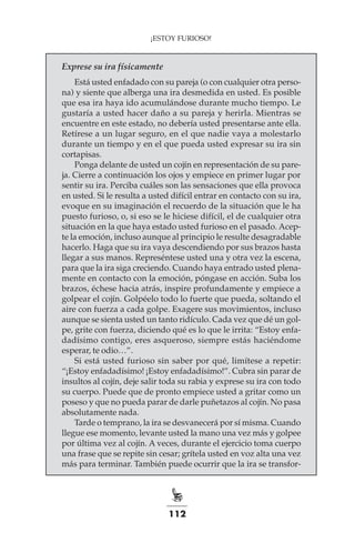 112
¡ESTOY FURIOSO!
Exprese su ira físicamente
Está usted enfadado con su pareja (o con cualquier otra perso-
na) y siente que alberga una ira desmedida en usted. Es posible
que esa ira haya ido acumulándose durante mucho tiempo. Le
gustaría a usted hacer daño a su pareja y herirla. Mientras se
encuentre en este estado, no debería usted presentarse ante ella.
Retírese a un lugar seguro, en el que nadie vaya a molestarlo
durante un tiempo y en el que pueda usted expresar su ira sin
cortapisas.
Ponga delante de usted un cojín en representación de su pare-
ja. Cierre a continuación los ojos y empiece en primer lugar por
sentir su ira. Perciba cuáles son las sensaciones que ella provoca
en usted. Si le resulta a usted difícil entrar en contacto con su ira,
evoque en su imaginación el recuerdo de la situación que le ha
puesto furioso, o, si eso se le hiciese difícil, el de cualquier otra
situación en la que haya estado usted furioso en el pasado. Acep-
te la emoción, incluso aunque al principio le resulte desagradable
hacerlo. Haga que su ira vaya descendiendo por sus brazos hasta
llegar a sus manos. Represéntese usted una y otra vez la escena,
para que la ira siga creciendo. Cuando haya entrado usted plena-
mente en contacto con la emoción, póngase en acción. Suba los
brazos, échese hacia atrás, inspire profundamente y empiece a
golpear el cojín. Golpéelo todo lo fuerte que pueda, soltando el
aire con fuerza a cada golpe. Exagere sus movimientos, incluso
aunque se sienta usted un tanto ridículo. Cada vez que dé un gol-
pe, grite con fuerza, diciendo qué es lo que le irrita: “Estoy enfa-
dadísimo contigo, eres asqueroso, siempre estás haciéndome
esperar, te odio…”.
Si está usted furioso sin saber por qué, limítese a repetir:
“¡Estoy enfadadísimo! ¡Estoy enfadadísimo!”. Cubra sin parar de
insultos al cojín, deje salir toda su rabia y exprese su ira con todo
su cuerpo. Puede que de pronto empiece usted a gritar como un
poseso y que no pueda parar de darle puñetazos al cojín. No pasa
absolutamente nada.
Tarde o temprano, la ira se desvanecerá por sí misma. Cuando
llegue ese momento, levante usted la mano una vez más y golpee
por última vez al cojín. A veces, durante el ejercicio toma cuerpo
una frase que se repite sin cesar; grítela usted en voz alta una vez
más para terminar. También puede ocurrir que la ira se transfor-
 
