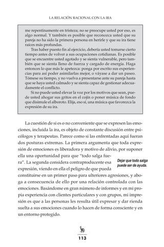 113
LA RELACIÓN RACIONAL CON LA IRA
me repentinamente en tristeza; no se preocupe usted por eso, es
algo normal. Y también es posible que reconozca usted que su
pareja no ha sido la primera persona en herirle y que su ira tiene
raíces más profundas.
Tras haber puesto fin al ejercicio, debería usted tomarse cierto
tiempo antes de volver a sus ocupaciones cotidianas. Es posible
que se encuentre usted agotado y se sienta vulnerable, pero tam-
bién que se sienta lleno de fuerza y cargado de energía. Haga
entonces lo que más le apetezca: ponga por escrito sus experien-
cias para así poder asimilarlas mejor, o váyase a dar un paseo.
Tómese su tiempo, y no vuelva a presentarse ante su pareja hasta
que se haya usted calmado y se sienta capaz de gestionar adecua-
damente el conflicto.
Si no puede usted elevar la voz por los motivos que sean, pue-
de usted ahogar sus gritos en el cojín o poner música de fondo
que disimule el alboroto. Elija, eso sí, una música que favorezca la
expresión de su ira.
La cuestión de si es o no conveniente que se expresen las emo-
ciones, incluida la ira, es objeto de constante discusión entre psi-
cólogos y terapeutas. Parece como si las enfrentadas aquí fueran
dos posturas extremas. La primera argumenta que toda expre-
sión de emociones es liberadora y motivo de alivio, por suponer
ella una oportunidad para que “todo salga fue-
ra”. La segunda considera contraproducente esa
expresión, viendo en ella el peligro de que pueda
constituirse en un primer paso para ulteriores agresiones, y abo-
ga a consecuencia de ello por una relación controlada con las
emociones. Basándome en gran número de informes y en mi pro-
pia experiencia con clientes particulares y con grupos, mi impre-
sión es que a las personas les resulta útil expresar y dar rienda
suelta a sus emociones cuando lo hacen de forma consciente y en
un entorno protegido.
Dejar que todo salga
puede ser de ayuda.
 