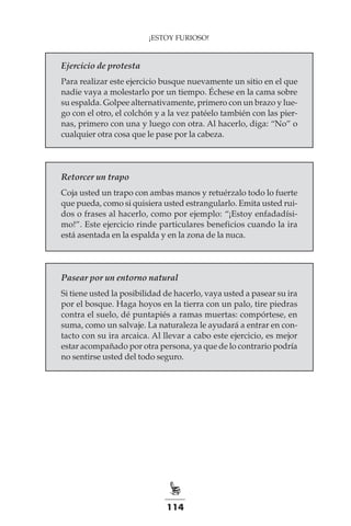 114
¡ESTOY FURIOSO!
Ejercicio de protesta
Para realizar este ejercicio busque nuevamente un sitio en el que
nadie vaya a molestarlo por un tiempo. Échese en la cama sobre
su espalda. Golpee alternativamente, primero con un brazo y lue-
go con el otro, el colchón y a la vez patéelo también con las pier-
nas, primero con una y luego con otra. Al hacerlo, diga: “No” o
cualquier otra cosa que le pase por la cabeza.
Retorcer un trapo
Coja usted un trapo con ambas manos y retuérzalo todo lo fuerte
que pueda, como si quisiera usted estrangularlo. Emita usted rui-
dos o frases al hacerlo, como por ejemplo: “¡Estoy enfadadísi-
mo!”. Este ejercicio rinde particulares beneficios cuando la ira
está asentada en la espalda y en la zona de la nuca.
Pasear por un entorno natural
Si tiene usted la posibilidad de hacerlo, vaya usted a pasear su ira
por el bosque. Haga hoyos en la tierra con un palo, tire piedras
contra el suelo, dé puntapiés a ramas muertas: compórtese, en
suma, como un salvaje. La naturaleza le ayudará a entrar en con-
tacto con su ira arcaica. Al llevar a cabo este ejercicio, es mejor
estar acompañado por otra persona, ya que de lo contrario podría
no sentirse usted del todo seguro.
 