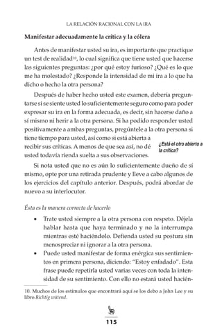 115
LA RELACIÓN RACIONAL CON LA IRA
Manifestar adecuadamente la crítica y la cólera
Antes de manifestar usted su ira, es importante que practique
un test de realidad10, lo cual significa que tiene usted que hacerse
las siguientes preguntas: ¿por qué estoy furioso? ¿Qué es lo que
me ha molestado? ¿Responde la intensidad de mi ira a lo que ha
dicho o hecho la otra persona?
Después de haber hecho usted este examen, debería pregun-
tarse si se siente usted lo suficientemente seguro como para poder
expresar su ira en la forma adecuada, es decir, sin hacerse daño a
sí mismo ni herir a la otra persona. Si ha podido responder usted
positivamente a ambas preguntas, pregúntele a la otra persona si
tiene tiempo para usted, así como si está abierta a
recibir sus críticas. A menos de que sea así, no dé
usted todavía rienda suelta a sus observaciones.
Si nota usted que no es aún lo suficientemente dueño de sí
mismo, opte por una retirada prudente y lleve a cabo algunos de
los ejercicios del capítulo anterior. Después, podrá abordar de
nuevo a su interlocutor.
Ésta es la manera correcta de hacerlo
•	 Trate usted siempre a la otra persona con respeto. Déjela
hablar hasta que haya terminado y no la interrumpa
mientras esté haciéndolo. Defienda usted su postura sin
menospreciar ni ignorar a la otra persona.
•	 Puede usted manifestar de forma enérgica sus sentimien-
tos en primera persona, diciendo: “Estoy enfadado”. Esta
frase puede repetirla usted varias veces con toda la inten-
sidad de su sentimiento. Con ello no estará usted hacién-
¿Está el otro abierto a
la crítica?
	
10.	Muchos de los estímulos que encontrará aquí se los debo a John Lee y su
libro Richtig wütend.
 