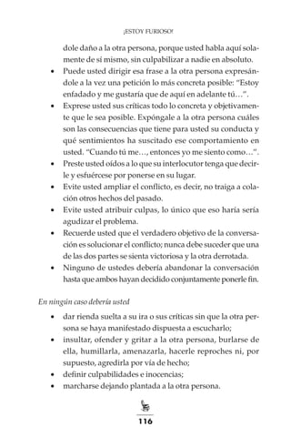 116
¡ESTOY FURIOSO!
dole daño a la otra persona, porque usted habla aquí sola-
mente de sí mismo, sin culpabilizar a nadie en absoluto.
•	 Puede usted dirigir esa frase a la otra persona expresán-
dole a la vez una petición lo más concreta posible: “Estoy
enfadado y me gustaría que de aquí en adelante tú…”.
•	 Exprese usted sus críticas todo lo concreta y objetivamen-
te que le sea posible. Expóngale a la otra persona cuáles
son las consecuencias que tiene para usted su conducta y
qué sentimientos ha suscitado ese comportamiento en
usted. “Cuando tú me…, entonces yo me siento como…”.
•	 Preste usted oídos a lo que su interlocutor tenga que decir-
le y esfuércese por ponerse en su lugar.
•	 Evite usted ampliar el conflicto, es decir, no traiga a cola-
ción otros hechos del pasado.
•	 Evite usted atribuir culpas, lo único que eso haría sería
agudizar el problema.
•	 Recuerde usted que el verdadero objetivo de la conversa-
ción es solucionar el conflicto; nunca debe suceder que una
de las dos partes se sienta victoriosa y la otra derrotada.
•	 Ninguno de ustedes debería abandonar la conversación
hasta que ambos hayan decidido conjuntamente ponerle fin.
En ningún caso debería usted
•	 dar rienda suelta a su ira o sus críticas sin que la otra per-
sona se haya manifestado dispuesta a escucharlo;
•	 insultar, ofender y gritar a la otra persona, burlarse de
ella, humillarla, amenazarla, hacerle reproches ni, por
supuesto, agredirla por vía de hecho;
•	 definir culpabilidades e inocencias;
•	 marcharse dejando plantada a la otra persona.
 