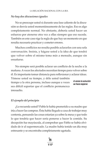 117
LA RELACIÓN RACIONAL CON LA IRA
No hay dos discusiones iguales
No se preocupe usted si durante una fase caliente de la discu-
sión se desvía usted momentáneamente de las reglas. Eso es algo
completamente normal. No obstante, debería usted hacer un
esfuerzo por atenerse otra vez a ellas siempre que eso suceda.
También en este caso rige la regla de que hay un momento en que
resulta necesario practicar y cometer errores.
Muchos conflictos no resulta posible aclararlos con una sola
conversación. Insista, y hágase usted a la idea de que tendrá
que volver sobre el mismo tema más a menudo, aunque sin
ensañarse.
No siempre será posible aclarar un conflicto de la noche a la
mañana.Aveces los afectados necesitan tiempo para volver sobre
él. Es importante tomar distancia para reflexionar y aclarar ideas.
Tómese usted su tiempo, y déle usted también
tiempo a la otra persona, incluso aunque a veces
sea difícil soportar que el conflicto permanezca
irresuelto.
El ejemplo del principio
¿Lo recuerda usted? Pablo le había prometido a su madre que
iría a hacer las compras. Ésta había llegado a casa de trabajar muy
contenta, pensando las cosas estarían ya sobre la mesa y que todo
lo que tendría que hacer sería ponerse a hacer la comida. Su
decepción fue mayúscula, al comprobar que Pablo se había olvi-
dado de ir al supermercado. La madre había tenido un día muy
estresante y se encontraba completamente agotada.
A veces la solución
se hace esperar.
 