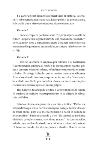118
¡ESTOY FURIOSO!
Y a partir de este momento reescribimos la historia: la seño-
ra H. sabe perfectamente que va a haber pelea si se presenta en la
habitación de su hijo encontrándose ella en este estado.
Variante 1
… Por eso empieza por hacerse un té y picar alguna cosilla de
comer. Luego se sienta y, transcurrida una media hora, tras haber-
se relajado un poco y tomado una cierta distancia con respecto al
estresante día que tiene a sus espaldas, se dirige a la habitación de
su hijo.
Variante 2
… Por eso la señora H. empieza por retirarse a su habitación.
A continuación, empuña el bataka y le propina unos cuantos gol-
pes a un cojín. Mientras lo hace, refunfuña y emite sonidos inarti-
culados. Un colega ha hecho que se pusiera de muy mal humor.
Ahora lo cubre de insultos y expresa su ira verbal y físicamente.
Su enfado con Pablo por no haber ido éste a hacer las compras
encuentra también expresión en sus golpes.
Tras haberse desahogado de diez a veinte minutos, la señora
H. vuelve a la cocina y, tras prepararse un té, se dirige a la habita-
ción de Pablo.
Saluda entonces alegremente a su hijo y le dice: “Pablo, me
habías dicho que ibas a hacer las compras.Así que hazme el favor
de bajar ahora, para que pueda ponerme a hacer la comida lo
antes posible”. Pablo se acuerda y dice: “Es verdad, se me había
olvidado completamente, voy ahora mismo”. A continuación,
sale de casa, vuelve al cabo de unos minutos y, mientras la señora
H. hace la comida, los dos se ponen a charlar. Dentro de esa
 