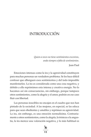 11
INTRODUCCIÓN
Quien a veces no tiene sentimientos excesivos,
anda siempre a falta de sentimientos.
Jean Paul
Emociones intensas como la ira y la agresividad constituyen
para muchas personas un verdadero problema. Se les hace difícil
confesar que alberguen esos sentimientos y del todo imposible
manifestarlos. La ira es considerada como una cosa negativa, y
debido a ello reprimimos esta intensa y creativa energía. No lo
hacemos así sin consecuencias, sin embargo, porque tampoco
otros sentimientos, como la alegría y el amor, podrán en ese caso
fluir con libertad.
Las personas irascibles no encajan en el cuadro que nos han
pintado de la sociedad. A las mujeres, en especial, se las educa
para que sean obedientes y amables y repriman su agresividad.
La ira, sin embargo, es una emoción normalísima. Contraria-
mente a otros sentimientos, como la alegría, la tristeza o la angus-
tia, la ira merece una valoración negativa, y lo más habitual es
 