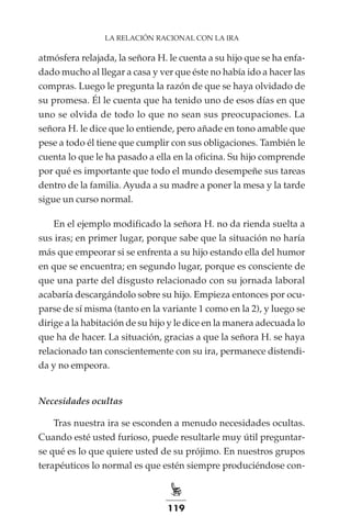 119
LA RELACIÓN RACIONAL CON LA IRA
atmósfera relajada, la señora H. le cuenta a su hijo que se ha enfa-
dado mucho al llegar a casa y ver que éste no había ido a hacer las
compras. Luego le pregunta la razón de que se haya olvidado de
su promesa. Él le cuenta que ha tenido uno de esos días en que
uno se olvida de todo lo que no sean sus preocupaciones. La
señora H. le dice que lo entiende, pero añade en tono amable que
pese a todo él tiene que cumplir con sus obligaciones. También le
cuenta lo que le ha pasado a ella en la oficina. Su hijo comprende
por qué es importante que todo el mundo desempeñe sus tareas
dentro de la familia. Ayuda a su madre a poner la mesa y la tarde
sigue un curso normal.
En el ejemplo modificado la señora H. no da rienda suelta a
sus iras; en primer lugar, porque sabe que la situación no haría
más que empeorar si se enfrenta a su hijo estando ella del humor
en que se encuentra; en segundo lugar, porque es consciente de
que una parte del disgusto relacionado con su jornada laboral
acabaría descargándolo sobre su hijo. Empieza entonces por ocu-
parse de sí misma (tanto en la variante 1 como en la 2), y luego se
dirige a la habitación de su hijo y le dice en la manera adecuada lo
que ha de hacer. La situación, gracias a que la señora H. se haya
relacionado tan conscientemente con su ira, permanece distendi-
da y no empeora.
Necesidades ocultas
Tras nuestra ira se esconden a menudo necesidades ocultas.
Cuando esté usted furioso, puede resultarle muy útil preguntar-
se qué es lo que quiere usted de su prójimo. En nuestros grupos
terapéuticos lo normal es que estén siempre produciéndose con-
 