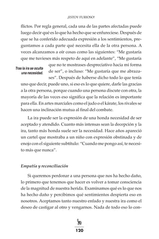 120
¡ESTOY FURIOSO!
flictos. Por regla general, cada una de las partes afectadas puede
luego decir qué es lo que ha hecho que se enfureciese. Después de
que se ha conferido adecuada expresión a los sentimientos, pre-
guntamos a cada parte qué necesita ella de la otra persona. A
veces alcanzamos a oír cosas como las siguientes: “Me gustaría
que me tuvieses más respeto de aquí en adelante”, “Me gustaría
que no te mostrases despreciativo hacia mi forma
de ser”, o incluso: “Me gustaría que me abraza-
ses”. Después de haberse dicho todo lo que tenía
uno que decir, puede uno, si eso es lo que quiere, darle las gracias
a la otra persona, porque cuando una persona discute con otra, la
mayoría de las veces eso significa que la relación es importante
para ella. En artes marciales como el judo o el kárate, los rivales se
hacen una inclinación mutua al final del combate.
La ira puede ser la expresión de una honda necesidad de ser
aceptado y atendido. Cuanto más intensas sean la decepción y la
ira, tanto más honda suele ser la necesidad. Hace años apareció
un cartel que mostraba a un niño con expresión obstinada y de
enojo con el siguiente subtítulo: “Cuando me pongo así, te necesi-
to más que nunca”.
Empatía y reconciliación
Si queremos perdonar a una persona que nos ha hecho daño,
lo primero que tenemos que hacer es volver a tomar consciencia
de la magnitud de nuestra herida. Examinamos qué es lo que nos
ha hecho daño y percibimos qué sentimientos despierta eso en
nosotros. Aceptamos tanto nuestro enfado y nuestra ira como el
deseo de castigar al otro y vengarnos. Nada de todo eso lo con-
Tras la ira se oculta
una necesidad.
 