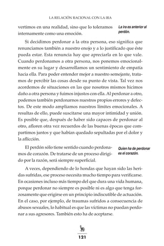 121
LA RELACIÓN RACIONAL CON LA IRA
vertimos en una realidad, sino que lo toleramos
internamente como una emoción.
Si decidimos perdonar a la otra persona, eso significa que
renunciamos también a nuestro enojo y a lo justificado que éste
pueda estar. Esta renuncia hay que apreciarla en lo que vale.
Cuando perdonamos a otra persona, nos ponemos emocional-
mente en su lugar y desarrollamos un sentimiento de empatía
hacia ella. Para poder entender mejor a nuestro semejante, trata-
mos de percibir las cosas desde su punto de vista. Tal vez nos
acordemos de situaciones en las que nosotros mismos hicimos
daño a otra persona y fuimos injustos con ella.Al perdonar a otro,
podemos también perdonarnos nuestros propios errores y defec-
tos. De este modo ampliamos nuestros límites emocionales. A
resultas de ello, puede suscitarse una mayor intimidad y unión.
Es posible que, después de haber sido capaces de perdonar al
otro, afloren otra vez recuerdos de las buenas épocas que com-
partimos juntos y que habían quedado sepultadas por el dolor y
la aflicción.
El perdón sólo tiene sentido cuando perdona-
mos de corazón. De tratarse de un proceso dirigi-
do por la razón, será siempre superficial.
A veces, dependiendo de lo hondas que hayan sido las heri-
das sufridas, ese proceso necesita mucho tiempo para verificarse.
En ocasiones incluso más tiempo del que dura una vida humana,
porque perdonar no siempre es posible ni es algo que tenga for-
zosamente que erigirse en un principio indiscutible de actuación.
En el caso, por ejemplo, de traumas sufridos a consecuencia de
abusos sexuales, lo habitual es que las víctimas no puedan perdo-
nar a sus agresores. También esto ha de aceptarse.
La ira es anterior al
perdón.
Quien ha de perdonar
es el corazón.
 