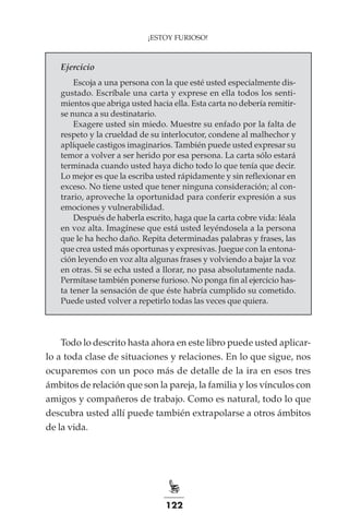122
¡ESTOY FURIOSO!
Ejercicio
Escoja a una persona con la que esté usted especialmente dis-
gustado. Escríbale una carta y exprese en ella todos los senti-
mientos que abriga usted hacia ella. Esta carta no debería remitir-
se nunca a su destinatario.
Exagere usted sin miedo. Muestre su enfado por la falta de
respeto y la crueldad de su interlocutor, condene al malhechor y
aplíquele castigos imaginarios. También puede usted expresar su
temor a volver a ser herido por esa persona. La carta sólo estará
terminada cuando usted haya dicho todo lo que tenía que decir.
Lo mejor es que la escriba usted rápidamente y sin reflexionar en
exceso. No tiene usted que tener ninguna consideración; al con-
trario, aproveche la oportunidad para conferir expresión a sus
emociones y vulnerabilidad.
Después de haberla escrito, haga que la carta cobre vida: léala
en voz alta. Imagínese que está usted leyéndosela a la persona
que le ha hecho daño. Repita determinadas palabras y frases, las
que crea usted más oportunas y expresivas. Juegue con la entona-
ción leyendo en voz alta algunas frases y volviendo a bajar la voz
en otras. Si se echa usted a llorar, no pasa absolutamente nada.
Permítase también ponerse furioso. No ponga fin al ejercicio has-
ta tener la sensación de que éste habría cumplido su cometido.
Puede usted volver a repetirlo todas las veces que quiera.
Todo lo descrito hasta ahora en este libro puede usted aplicar-
lo a toda clase de situaciones y relaciones. En lo que sigue, nos
ocuparemos con un poco más de detalle de la ira en esos tres
ámbitos de relación que son la pareja, la familia y los vínculos con
amigos y compañeros de trabajo. Como es natural, todo lo que
descubra usted allí puede también extrapolarse a otros ámbitos
de la vida.
 