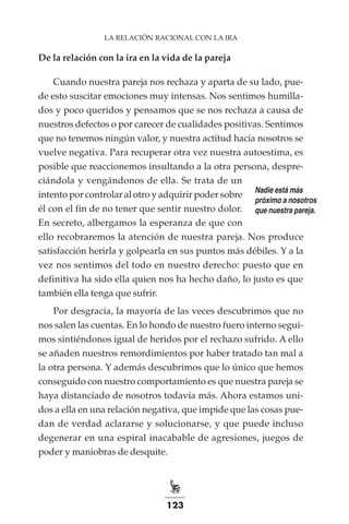 123
LA RELACIÓN RACIONAL CON LA IRA
De la relación con la ira en la vida de la pareja
Cuando nuestra pareja nos rechaza y aparta de su lado, pue-
de esto suscitar emociones muy intensas. Nos sentimos humilla-
dos y poco queridos y pensamos que se nos rechaza a causa de
nuestros defectos o por carecer de cualidades positivas. Sentimos
que no tenemos ningún valor, y nuestra actitud hacia nosotros se
vuelve negativa. Para recuperar otra vez nuestra autoestima, es
posible que reaccionemos insultando a la otra persona, despre-
ciándola y vengándonos de ella. Se trata de un
intento por controlar al otro y adquirir poder sobre
él con el fin de no tener que sentir nuestro dolor.
En secreto, albergamos la esperanza de que con
ello recobraremos la atención de nuestra pareja. Nos produce
satisfacción herirla y golpearla en sus puntos más débiles. Y a la
vez nos sentimos del todo en nuestro derecho: puesto que en
definitiva ha sido ella quien nos ha hecho daño, lo justo es que
también ella tenga que sufrir.
Por desgracia, la mayoría de las veces descubrimos que no
nos salen las cuentas. En lo hondo de nuestro fuero interno segui-
mos sintiéndonos igual de heridos por el rechazo sufrido. A ello
se añaden nuestros remordimientos por haber tratado tan mal a
la otra persona. Y además descubrimos que lo único que hemos
conseguido con nuestro comportamiento es que nuestra pareja se
haya distanciado de nosotros todavía más. Ahora estamos uni-
dos a ella en una relación negativa, que impide que las cosas pue-
dan de verdad aclararse y solucionarse, y que puede incluso
degenerar en una espiral inacabable de agresiones, juegos de
poder y maniobras de desquite.
Nadie está más
próximo a nosotros
que nuestra pareja.
 