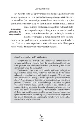124
¡ESTOY FURIOSO!
En nuestra vida las oportunidades de que salgamos heridos
siempre pueden volver a presentarse; no podemos vivir sin con-
tar con ellas. Pero lo que sí podemos hacer es aprender a aceptar
esa dimensión de la vida y los sentimientos a ella unidos. Cuando
conseguimos confesarnos nuestras vulnerabilida-
des, es posible que obtengamos incluso otras dos
ganancias fundamentales: por un lado, la conscien-
cia de ser sinceros y auténticos; por otro, la expe-
riencia de que podemos arreglárnoslas incluso con nuestras heri-
das. Gracias a esta experiencia nos volvemos más libres para
hacer realidad nuestros sueños y correr riesgos.
Ejercicio: asimilar antiguas heridas
Traiga usted a su memoria una situación de su vida en la que
se haya sentido muy herido. Describa usted la situación. ¿Quién
tomó parte en ella, cómo se sintió usted, qué pensó? ¿Qué conclu-
siones sacó usted del incidente?
Escriba usted ahora dos versiones del incidente: en la prime-
ra, descríbalo desde fuera, en tercera persona, de modo que su
relato ofrezca más o menos el siguiente aspecto: “X tenía unos
diez años de edad. Al llegar a casa, oyó a sus padres discutien-
do…”. A continuación, describa ese mismo incidente en primera
persona. Dése usted la oportunidad de probar ambas perspecti-
vas. En la primera, puede usted describir lo que sucedió de un
modo objetivo y tomando distancia, sabiendo que ha sobrevivido
usted a su herida. En la segunda, atrévase usted a sentir otra vez
el dolor que sintió entonces, sabiendo que la mejor manera de
que sus sentimientos se modifiquen y desvanezcan es aceptándo-
los usted. Tómese tiempo suficiente para llevar a cabo ambas
tareas (entre 20 y 30 minutos).
Autenticidad:
un resultado del
trabajo curativo.
 