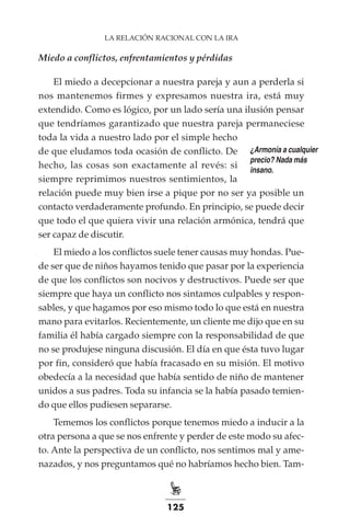125
LA RELACIÓN RACIONAL CON LA IRA
Miedo a conflictos, enfrentamientos y pérdidas
El miedo a decepcionar a nuestra pareja y aun a perderla si
nos mantenemos firmes y expresamos nuestra ira, está muy
extendido. Como es lógico, por un lado sería una ilusión pensar
que tendríamos garantizado que nuestra pareja permaneciese
toda la vida a nuestro lado por el simple hecho
de que eludamos toda ocasión de conflicto. De
hecho, las cosas son exactamente al revés: si
siempre reprimimos nuestros sentimientos, la
relación puede muy bien irse a pique por no ser ya posible un
contacto verdaderamente profundo. En principio, se puede decir
que todo el que quiera vivir una relación armónica, tendrá que
ser capaz de discutir.
El miedo a los conflictos suele tener causas muy hondas. Pue-
de ser que de niños hayamos tenido que pasar por la experiencia
de que los conflictos son nocivos y destructivos. Puede ser que
siempre que haya un conflicto nos sintamos culpables y respon-
sables, y que hagamos por eso mismo todo lo que está en nuestra
mano para evitarlos. Recientemente, un cliente me dijo que en su
familia él había cargado siempre con la responsabilidad de que
no se produjese ninguna discusión. El día en que ésta tuvo lugar
por fin, consideró que había fracasado en su misión. El motivo
obedecía a la necesidad que había sentido de niño de mantener
unidos a sus padres. Toda su infancia se la había pasado temien-
do que ellos pudiesen separarse.
Tememos los conflictos porque tenemos miedo a inducir a la
otra persona a que se nos enfrente y perder de este modo su afec-
to. Ante la perspectiva de un conflicto, nos sentimos mal y ame-
nazados, y nos preguntamos qué no habríamos hecho bien. Tam-
¿Armonía a cualquier
precio? Nada más
insano.
 