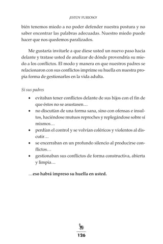 126
¡ESTOY FURIOSO!
bién tenemos miedo a no poder defender nuestra postura y no
saber encontrar las palabras adecuadas. Nuestro miedo puede
hacer que nos quedemos paralizados.
Me gustaría invitarle a que diese usted un nuevo paso hacia
delante y tratase usted de analizar de dónde provendría su mie-
do a los conflictos. El modo y manera en que nuestros padres se
relacionaron con sus conflictos imprime su huella en nuestra pro-
pia forma de gestionarlos en la vida adulta.
Si sus padres
•	 evitaban tener conflictos delante de sus hijos con el fin de
que éstos no se asustasen…
•	 no discutían de una forma sana, sino con ofensas e insul-
tos, haciéndose mutuos reproches y replegándose sobre sí
mismos…
•	 perdían el control y se volvían coléricos y violentos al dis-
cutir…
•	 se encerraban en un profundo silencio al producirse con-
flictos…
•	 gestionaban sus conflictos de forma constructiva, abierta
y limpia…
…eso habrá impreso su huella en usted.
 