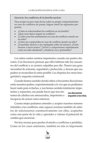 127
LA RELACIÓN RACIONAL CON LA IRA
Ejercicio: los conflictos de la familia nuclear
Para arrojar un poco más de luz sobre su propio comportamiento
en caso de conflictos de pareja, hágase usted las siguientes pre-
guntas:
•	 ¿Cómo se solucionaban los conflictos en mi familia?
•	 ¿Qué curso típico seguía un conflicto?
•	 ¿Cuáles eran mis sentimientos en caso de conflicto cuando era
un niño?
•	 ¿Cómo me comportaba en caso de conflicto siendo un niño?
•	 ¿Guardaba silencio o me replegaba sobre mí mismo? ¿Ponía
morros o hacía teatro? ¿Volvía a comportarme rápidamente
como un niño obediente? ¿Alzaba la voz y protestaba?
Los niños suelen sentirse impotentes cuando sus padres dis-
cuten. Con frecuencia piensan que ellos habrían sido los causan-
tes del conflicto y se sienten culpables por ello. Tienen una gran
necesidad de armonía, seguridad y protección, y desean que sus
padres se reconcilien lo antes posible. Las disputas les crean inse-
guridad y angustia existencial.
Cuando hemos asistido siendo niños a frecuentes discusiones
entre nuestros padres, experimentando a la vez que no podíamos
hacer nada para evitarlas, y nos hemos sentido totalmente impo-
tentes y expuestos, eso puede hacer que nos sin-
tamos de adultos tan amenazados, impotentes e
incapaces de actuar como entonces.
Cuanto mejor podamos entender y aceptar nuestros temores
infantiles a los conflictos, más capaces seremos también de adul-
tos de relacionarnos constructivamente con ellos, aceptarlos
como una parte de la vida y aprender a valorar el potencial de
cambio que encierran.
No hay recetas para perder el miedo a conflictos y pérdidas.
Como en los casos anteriores, también en éste es importante
Las discusiones
angustian a los niños.
 