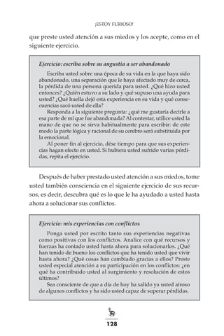 128
¡ESTOY FURIOSO!
que preste usted atención a sus miedos y los acepte, como en el
siguiente ejercicio.
Ejercicio: escriba sobre su angustia a ser abandonado
Escriba usted sobre una época de su vida en la que haya sido
abandonado, una separación que le haya afectado muy de cerca,
la pérdida de una persona querida para usted. ¿Qué hizo usted
entonces? ¿Quién estuvo a su lado y qué supuso una ayuda para
usted? ¿Qué huella dejó esta experiencia en su vida y qué conse-
cuencias sacó usted de ella?
Responda a la siguiente pregunta: ¿qué me gustaría decirle a
esa parte de mí que fue abandonada? Al contestar, utilice usted la
mano de que no se sirva habitualmente para escribir: de este
modo la parte lógica y racional de su cerebro será substituida por
la emocional.
Al poner fin al ejercicio, dése tiempo para que sus experien-
cias hagan efecto en usted. Si hubiera usted sufrido varias pérdi-
das, repita el ejercicio.
Después de haber prestado usted atención a sus miedos, tome
usted también consciencia en el siguiente ejercicio de sus recur-
sos, es decir, descubra qué es lo que le ha ayudado a usted hasta
ahora a solucionar sus conflictos.
Ejercicio: mis experiencias con conflictos
Ponga usted por escrito tanto sus experiencias negativas
como positivas con los conflictos. Analice con qué recursos y
fuerzas ha contado usted hasta ahora para solucionarlos. ¿Qué
han tenido de bueno los conflictos que ha tenido usted que vivir
hasta ahora? ¿Qué cosas han cambiado gracias a ellos? Preste
usted especial atención a su participación en los conflictos: ¿en
qué ha contribuido usted al surgimiento y resolución de estos
últimos?
Sea consciente de que a día de hoy ha salido ya usted airoso
de algunos conflictos y ha sido usted capaz de superar pérdidas.
 