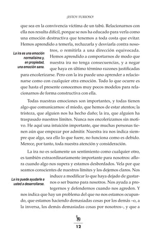 12
que sea en la convivencia víctima de un tabú. Relacionarnos con
ella nos resulta difícil, porque se nos ha educado para verla como
una emoción destructiva que tenemos a toda costa que evitar.
Hemos aprendido a temerla, rechazarla y desviarla contra noso-
tros, o remitirla a una dirección equivocada.
Hemos aprendido a comportarnos de modo que
nuestra ira no tenga consecuencias, y a negar
que haya en último término razones justificadas
para encolerizarse. Pero con la ira puede uno aprender a relacio-
narse como con cualquier otra emoción. Todo lo que ocurre es
que hasta el presente conocemos muy pocos modelos para rela-
cionarnos de forma constructiva con ella.
Todas nuestras emociones son importantes, y todas tienen
algo que comunicarnos: el miedo, que hemos de estar atentos; la
tristeza, que alguien nos ha hecho daño; la ira, que alguien ha
traspasado nuestros límites. Nunca nos encolerizamos sin moti-
vo. He aquí una intuición importante, que muchas personas tie-
nen aún que empezar por admitir. Nuestra ira nos indica siem-
pre que algo, sea ello lo que fuere, no funciona como es debido.
Merece, por tanto, toda nuestra atención y consideración.
La ira no es solamente un sentimiento como cualquier otro,
es también extraordinariamente importante para nosotros: aflo-
ra cuando algo nos supera y estamos desbordados. Vela por que
seamos conscientes de nuestros límites y los dejemos claros. Nos
induce a modificar lo que haya dejado de gustar-
nos o ser bueno para nosotros. Nos ayuda a pro-
tegernos y defendernos cuando nos agreden. Y
nos indica que hay un problema del que no nos estamos ocupan-
do, que estamos haciendo demasiadas cosas por los demás –o, a
la inversa, los demás demasiadas cosas por nosotros–, y que a
¡ESTOY FURIOSO!
La ira es una emoción
normalísima y,
en propiedad,
una emoción sana.
La ira puede ayudarle a
usted a desarrollarse.
 