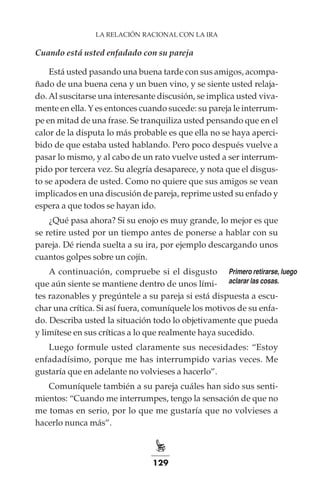 129
LA RELACIÓN RACIONAL CON LA IRA
Cuando está usted enfadado con su pareja
Está usted pasando una buena tarde con sus amigos, acompa-
ñado de una buena cena y un buen vino, y se siente usted relaja-
do.Al suscitarse una interesante discusión, se implica usted viva-
mente en ella. Y es entonces cuando sucede: su pareja le interrum-
pe en mitad de una frase. Se tranquiliza usted pensando que en el
calor de la disputa lo más probable es que ella no se haya aperci-
bido de que estaba usted hablando. Pero poco después vuelve a
pasar lo mismo, y al cabo de un rato vuelve usted a ser interrum-
pido por tercera vez. Su alegría desaparece, y nota que el disgus-
to se apodera de usted. Como no quiere que sus amigos se vean
implicados en una discusión de pareja, reprime usted su enfado y
espera a que todos se hayan ido.
¿Qué pasa ahora? Si su enojo es muy grande, lo mejor es que
se retire usted por un tiempo antes de ponerse a hablar con su
pareja. Dé rienda suelta a su ira, por ejemplo descargando unos
cuantos golpes sobre un cojín.
A continuación, compruebe si el disgusto
que aún siente se mantiene dentro de unos lími-
tes razonables y pregúntele a su pareja si está dispuesta a escu-
char una crítica. Si así fuera, comuníquele los motivos de su enfa-
do. Describa usted la situación todo lo objetivamente que pueda
y limítese en sus críticas a lo que realmente haya sucedido.
Luego formule usted claramente sus necesidades: “Estoy
enfadadísimo, porque me has interrumpido varias veces. Me
gustaría que en adelante no volvieses a hacerlo”.
Comuníquele también a su pareja cuáles han sido sus senti-
mientos: “Cuando me interrumpes, tengo la sensación de que no
me tomas en serio, por lo que me gustaría que no volvieses a
hacerlo nunca más”.
Primero retirarse, luego
aclarar las cosas.
 