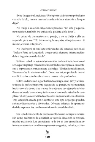 130
¡ESTOY FURIOSO!
Evite las generalizaciones: “Siempre estás interrumpiéndome
cuando hablo, nunca prestas la más mínima atención a lo que
digo”.
No traiga a colación situaciones pasadas: “En esta y aquella
otra ocasión, también me quitaste la palabra de la boca”.
No cubra de denuestos a su pareja, y no se dirija a ella en
segunda persona: “No tienes ningún respeto, sólo piensas en ti
mismo, eres un estúpido”.
No incorpore al conflicto enunciados de terceras personas:
“Incluso Petra se ha quejado de que estás siempre interrumpién-
dole a la gente cuando habla”.
Si tiene usted en cuenta todas estas indicaciones, lo normal
sería que su pareja reaccionase mostrándose receptiva a sus críti-
cas y expresándole una sincera disculpa: “Entiendo tu disgusto.
Tienes razón, lo siento mucho”. De no ser así, es probable que el
conflicto entre ustedes obedezca a causas más profundas.
Si tras la discusión sigue habiendo energía en el aire y se sien-
te usted lo suficientemente seguro de su pareja, puede también
luchar con ella como si se tratase de un juego, por ejemplo trabán-
dose ambos de las manos y tratando cada uno de ustedes de des-
plazar al otro, o acometiéndose los dos mutuamente con el bataka.
Tras la tensión creada por el conflicto, este tipo de juegos pueden
ser muy liberadores y divertidos. Ofrecen, además, la oportuni-
dad de expresar los posibles residuos finales del enfado.
Sea usted consciente de que los conflictos no siempre discurri-
rán como acabamos de describir. A veces la situación se volverá
mucho más seria. Las emociones –y la ira es una emoción muy
intensa– necesitan también expresarse en gestos, mímica, actitu-
 