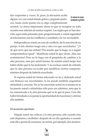 131
LA RELACIÓN RACIONAL CON LA IRA
des corporales y voces. Si, pues, la discusión acaba
alguna vez con usted dando gritos y pegando porta-
zos, hasta cierto punto eso es algo completamente
normal. Lo único importante ahora es que se recupere en toda
ocasión una relación de mutuo respeto. Las reglas que se han des-
crito aquí están pensadas para proporcionarle a usted seguridad
al relacionarse con los conflictos y constituir a la vez un modelo.
Independícese usted, en caso de conflicto, de la reacción de su
pareja. A mis clientes tengo una y otra vez que escucharles: “¿Y
de qué sirve que me enfade? Por mucho que lo haga, va a seguir
comportándose igual”. Manifieste usted lo que siente. ¡Son sus
sentimientos! Pero no lo haga con el propósito de cambiar a la
otra persona, sino por usted mismo. Se sentirá usted mejor tras
haber dicho qué le ha molestado. Y no excluya usted de entrada
que la otra persona no acabe por modificar ciertos comporta-
mientos después de haberle escuchado.
Si expresa usted de forma adecuada su ira y defiende usted
con firmeza sus necesidades, la ira puede también engendrar
intimidad y cercanía. No se ha encerrado usted en sí mismo ni se
ha puesto usted a refunfuñar sólo para sus adentros, sino que le
ha comunicado a la otra persona qué es lo que le pasa. Con ello
habrá brindado a su pareja la oportunidad de reaccionar y abrirse
ella también.
El momento oportuno
Hágale usted sus críticas a la otra persona sólo cuando ésta
esté dispuesta a recibirlas: después de un día agotador o cuando
esté ella a punto de acostarse, no serían, por ejemplo, dos momen-
A veces la cosa
acabará a gritos.
 