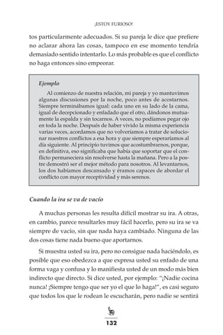 132
¡ESTOY FURIOSO!
tos particularmente adecuados. Si su pareja le dice que prefiere
no aclarar ahora las cosas, tampoco en ese momento tendría
demasiado sentido intentarlo. Lo más probable es que el conflicto
no haga entonces sino empeorar.
Ejemplo
Al comienzo de nuestra relación, mi pareja y yo mantuvimos
algunas discusiones por la noche, poco antes de acostarnos.
Siempre terminábamos igual: cada uno en su lado de la cama,
igual de decepcionado y enfadado que el otro, dándonos mutua-
mente la espalda y sin tocarnos. A veces, no podíamos pegar ojo
en toda la noche. Después de haber vivido la misma experiencia
varias veces, acordamos que no volveríamos a tratar de solucio-
nar nuestros conflictos a esa hora y que siempre esperaríamos al
día siguiente. Al principio tuvimos que acostumbrarnos, porque,
en definitiva, eso significaba que había que soportar que el con-
flicto permaneciera sin resolverse hasta la mañana. Pero a la pos-
tre demostró ser el mejor método para nosotros. Al levantarnos,
los dos habíamos descansado y éramos capaces de abordar el
conflicto con mayor receptividad y más serenos.
Cuando la ira se va de vacío
A muchas personas les resulta difícil mostrar su ira. A otras,
en cambio, parece resultarles muy fácil hacerlo, pero su ira se va
siempre de vacío, sin que nada haya cambiado. Ninguna de las
dos cosas tiene nada bueno que aportarnos.
Si muestra usted su ira, pero no consigue nada haciéndolo, es
posible que eso obedezca a que expresa usted su enfado de una
forma vaga y confusa y lo manifiesta usted de un modo más bien
indirecto que directo. Si dice usted, por ejemplo: “¡Nadie cocina
nunca! ¡Siempre tengo que ser yo el que lo haga!”, es casi seguro
que todos los que le rodean le escucharán, pero nadie se sentirá
 