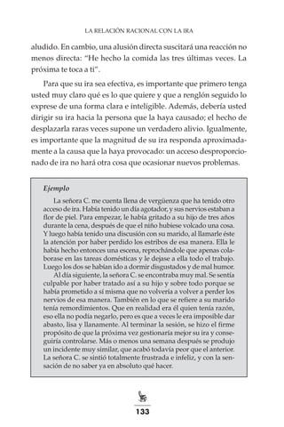 133
LA RELACIÓN RACIONAL CON LA IRA
aludido. En cambio, una alusión directa suscitará una reacción no
menos directa: “He hecho la comida las tres últimas veces. La
próxima te toca a ti”.
Para que su ira sea efectiva, es importante que primero tenga
usted muy claro qué es lo que quiere y que a renglón seguido lo
exprese de una forma clara e inteligible. Además, debería usted
dirigir su ira hacia la persona que la haya causado; el hecho de
desplazarla raras veces supone un verdadero alivio. Igualmente,
es importante que la magnitud de su ira responda aproximada-
mente a la causa que la haya provocado: un acceso desproporcio-
nado de ira no hará otra cosa que ocasionar nuevos problemas.
Ejemplo
La señora C. me cuenta llena de vergüenza que ha tenido otro
acceso de ira. Había tenido un día agotador, y sus nervios estaban a
flor de piel. Para empezar, le había gritado a su hijo de tres años
durante la cena, después de que el niño hubiese volcado una cosa.
Y luego había tenido una discusión con su marido, al llamarle éste
la atención por haber perdido los estribos de esa manera. Ella le
había hecho entonces una escena, reprochándole que apenas cola-
borase en las tareas domésticas y le dejase a ella todo el trabajo.
Luego los dos se habían ido a dormir disgustados y de mal humor.
Al día siguiente, la señora C. se encontraba muy mal. Se sentía
culpable por haber tratado así a su hijo y sobre todo porque se
había prometido a sí misma que no volvería a volver a perder los
nervios de esa manera. También en lo que se refiere a su marido
tenía remordimientos. Que en realidad era él quien tenía razón,
eso ella no podía negarlo, pero es que a veces le era imposible dar
abasto, lisa y llanamente. Al terminar la sesión, se hizo el firme
propósito de que la próxima vez gestionaría mejor su ira y conse-
guiría controlarse. Más o menos una semana después se produjo
un incidente muy similar, que acabó todavía peor que el anterior.
La señora C. se sintió totalmente frustrada e infeliz, y con la sen-
sación de no saber ya en absoluto qué hacer.
 