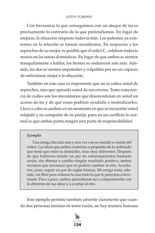 134
¡ESTOY FURIOSO!
Con frecuencia lo que conseguimos con un ataque de ira es
precisamente lo contrario de lo que pretendíamos. En lugar de
mejorar, la situación empeora todavía más. Los patrones ya exis-
tentes en la relación se tornan manifiestos. En respuesta a los
reproches de su mujer, es posible que el señor C. colabore todavía
menos en las tareas domésticas. En lugar de que ambos se sienten
tranquilamente a hablar, los frentes se endurecen aún más. Ade-
más, los dos se sienten impotentes y culpables por no ser capaces
de enfrentarse mejor a la situación,
También en este caso es importante que no se cubra usted de
reproches, sino que aprenda usted de sus errores. Tome conscien-
cia de cuáles son los mecanismos que desencadenan en usted un
acceso de ira y de qué cosas podrían ayudarle a neutralizarlos.
Lleve a cabo su análisis en un momento en que se encuentre usted
relajado y en compañía de su pareja, pues en un conflicto lo nor-
mal es que ambas partes tengan una parte de responsabilidad.
Ejemplo
Una amiga discutía una y otra vez con su marido a cuenta del
orden. Las ideas que ambos sostenían a propósito de lo ordenado
que tenía que estar su domicilio, eran muy diferentes. Después
de que hubieran tenido un par de enfrentamientos bastante
serios, sin obtener a cambio ningún resultado positivo, ambos
tuvieron que reconocer que no podían cambiar al otro. Acorda-
ron, pues, seguir un par de reglas básicas. Mi amiga tenía, ade-
más, vía libre para ordenar la casa todo lo que le pareciese conve-
niente. Poco a poco, ambos aprendieron así a componérselas con
lo diferente de sus ideas y a aceptar al otro.
Este ejemplo permite también advertir claramente que cuan-
do dos personas insisten en tener razón, no hay manera humana
 