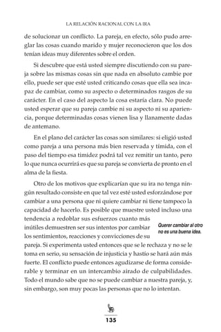 135
LA RELACIÓN RACIONAL CON LA IRA
de solucionar un conflicto. La pareja, en efecto, sólo pudo arre-
glar las cosas cuando marido y mujer reconocieron que los dos
tenían ideas muy diferentes sobre el orden.
Si descubre que está usted siempre discutiendo con su pare-
ja sobre las mismas cosas sin que nada en absoluto cambie por
ello, puede ser que esté usted criticando cosas que ella sea inca-
paz de cambiar, como su aspecto o determinados rasgos de su
carácter. En el caso del aspecto la cosa estaría clara. No puede
usted esperar que su pareja cambie ni su aspecto ni su aparien-
cia, porque determinadas cosas vienen lisa y llanamente dadas
de antemano.
En el plano del carácter las cosas son similares: si eligió usted
como pareja a una persona más bien reservada y tímida, con el
paso del tiempo esa timidez podrá tal vez remitir un tanto, pero
lo que nunca ocurrirá es que su pareja se convierta de pronto en el
alma de la fiesta.
Otro de los motivos que explicarían que su ira no tenga nin-
gún resultado consiste en que tal vez esté usted esforzándose por
cambiar a una persona que ni quiere cambiar ni tiene tampoco la
capacidad de hacerlo. Es posible que muestre usted incluso una
tendencia a redoblar sus esfuerzos cuanto más
inútiles demuestren ser sus intentos por cambiar
los sentimientos, reacciones y convicciones de su
pareja. Si experimenta usted entonces que se le rechaza y no se le
toma en serio, su sensación de injusticia y hastío se hará aún más
fuerte. El conflicto puede entonces agudizarse de forma conside-
rable y terminar en un intercambio airado de culpabilidades.
Todo el mundo sabe que no se puede cambiar a nuestra pareja, y,
sin embargo, son muy pocas las personas que no lo intentan.
Querer cambiar al otro
no es una buena idea.
 