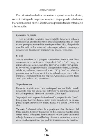 136
¡ESTOY FURIOSO!
Pero si usted se dedica por entero a querer cambiar al otro,
correrá el riesgo de no pensar nunca en lo que puede usted cam-
biar de su actitud ni en si existiría otra posibilidad de enfrentarse
a la situación.
Ejercicios en pareja
Los siguientes ejercicios es aconsejable llevarlos a cabo en
momentos en que las dos partes insistan con terquedad en tener
razón, pero pueden también servir para dar salida, después de
una discusión, a los restos del enfado que todavía circulen por
ustedes. Son divertidos y contribuyen a aligerar tensiones.
Sí y no
Ambos miembros de la pareja se ponen el uno frente al otro. Pien-
san entonces en un tema en el que decir “sí” o “no”. Luego se
miran a los ojos y empiezan. Uno dice “sí”, y el otro “no”, prime-
ro en voz baja, luego en voz alta, y luego en tono firme, zalamero,
adulador, seductor, amenazador, etc. “Sí” y “no” no deberían
pronunciarse de forma mecánica. Al cabo de unos cinco o diez
minutos, se intercambian los papeles. Quien hasta ahora decía
“no”, pasa a decir “sí”, y viceversa.
Trapo de cocina
Para este ejercicio se necesita un trapo de cocina. Cada uno de
ustedes lo coge por uno de sus extremos y a continuación usted
tira del trapo en su dirección, diciendo: “¡Trae aquí!”.
Su pareja tira del trapo en la otra dirección, respondiendo: “¡No!”.
Esto puede hacerse durante unos cinco minutos. Si se quiere,
puede llegar a tirarse con mucha fuerza y a elevar la voz bien
alto.
Variante: Ambos miembros de la pareja muerden el extremo del
trapo con los dientes y tiran de él en direcciones opuestas hasta
que se rompa o desgarre. Permítanse ser los dos como un animal
salvaje. En nuestras mandíbulas y dientes acostumbran a escon-
derse muchas agresiones que podrán liberarse con este ejercicio.
 