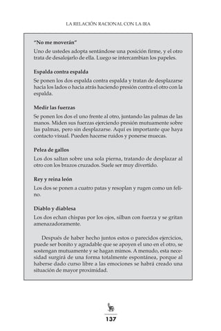 137
LA RELACIÓN RACIONAL CON LA IRA
“No me moverán”
Uno de ustedes adopta sentándose una posición firme, y el otro
trata de desalojarlo de ella. Luego se intercambian los papeles.
Espalda contra espalda
Se ponen los dos espalda contra espalda y tratan de desplazarse
hacia los lados o hacia atrás haciendo presión contra el otro con la
espalda.
Medir las fuerzas
Se ponen los dos el uno frente al otro, juntando las palmas de las
manos. Miden sus fuerzas ejerciendo presión mutuamente sobre
las palmas, pero sin desplazarse. Aquí es importante que haya
contacto visual. Pueden hacerse ruidos y ponerse muecas.
Pelea de gallos
Los dos saltan sobre una sola pierna, tratando de desplazar al
otro con los brazos cruzados. Suele ser muy divertido.
Rey y reina león
Los dos se ponen a cuatro patas y resoplan y rugen como un feli-
no.
Diablo y diablesa
Los dos echan chispas por los ojos, silban con fuerza y se gritan
amenazadoramente.
Después de haber hecho juntos estos o parecidos ejercicios,
puede ser bonito y agradable que se apoyen el uno en el otro, se
sostengan mutuamente y se hagan mimos. A menudo, esta nece-
sidad surgirá de una forma totalmente espontánea, porque al
haberse dado curso libre a las emociones se habrá creado una
situación de mayor proximidad.
 