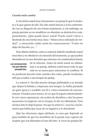 138
¡ESTOY FURIOSO!
Cuando nada cambia
Le ha dicho usted muy claramente a su pareja lo que le moles-
ta y lo que quiere de ella. Ha sido usted sincero y la ha confronta-
do con su disgusto de una forma respetuosa, y, sin embargo, su
pareja persiste en no modificar en absoluto su destructivo com-
portamiento. ¿Qué puede hacer usted? Puede usted volver a
decírselo de una forma muy clara: “Ahora estoy enfadado de ver-
dad”, y anunciarle cuáles serán las consecuencias: “Como no
dejes de hacerlo, yo…”
Esto último debería, como es natural, haberlo meditado usted
muy bien y no obedecer a la emoción del momento, ya que podría
desembocar en una decisión que afectase a la continuidad misma
de la relación. Antes de darle usted un ultimá-
tum a su pareja, debería usted hacer todo lo que
esté en su mano para solucionar el conflicto. Si
no pudieran hacerlo entre ustedes dos solos, puede resultarles
útil que acudan a una terapia de pareja.
La señora U. llevaba mucho tiempo pidiéndole a su marido
que dejase la bebida y empezase una terapia. Le había prestado
un gran apoyo y acudido con él a varias reuniones de asesora-
miento. Pasados unos meses, al ver que él seguía entreteniéndo-
la con vanas esperanzas, sin acabar de decidirse a dar los pasos
necesarios ni empezar con la terapia, le dio un ultimátum. Pero
incluso éste lo dejó él pasar. Así que la señora U. sacó las conclu-
siones que había que sacar de su negativa y lo abandonó.
Que las relaciones sigan adelante, es cosa que depende en
gran medida de que los miembros de la pareja sean capaces de
aceptar que son diferentes el uno del otro. A veces las parejas lle-
Las consecuencias
hay que haberlas
pensado bien.
 