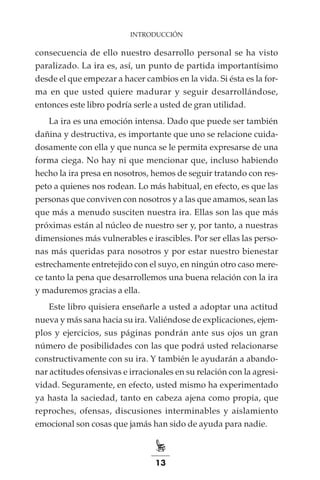13
INTRODUCCIÓN
consecuencia de ello nuestro desarrollo personal se ha visto
paralizado. La ira es, así, un punto de partida importantísimo
desde el que empezar a hacer cambios en la vida. Si ésta es la for-
ma en que usted quiere madurar y seguir desarrollándose,
entonces este libro podría serle a usted de gran utilidad.
La ira es una emoción intensa. Dado que puede ser también
dañina y destructiva, es importante que uno se relacione cuida-
dosamente con ella y que nunca se le permita expresarse de una
forma ciega. No hay ni que mencionar que, incluso habiendo
hecho la ira presa en nosotros, hemos de seguir tratando con res-
peto a quienes nos rodean. Lo más habitual, en efecto, es que las
personas que conviven con nosotros y a las que amamos, sean las
que más a menudo susciten nuestra ira. Ellas son las que más
próximas están al núcleo de nuestro ser y, por tanto, a nuestras
dimensiones más vulnerables e irascibles. Por ser ellas las perso-
nas más queridas para nosotros y por estar nuestro bienestar
estrechamente entretejido con el suyo, en ningún otro caso mere-
ce tanto la pena que desarrollemos una buena relación con la ira
y maduremos gracias a ella.
Este libro quisiera enseñarle a usted a adoptar una actitud
nueva y más sana hacia su ira. Valiéndose de explicaciones, ejem-
plos y ejercicios, sus páginas pondrán ante sus ojos un gran
número de posibilidades con las que podrá usted relacionarse
constructivamente con su ira. Y también le ayudarán a abando-
nar actitudes ofensivas e irracionales en su relación con la agresi-
vidad. Seguramente, en efecto, usted mismo ha experimentado
ya hasta la saciedad, tanto en cabeza ajena como propia, que
reproches, ofensas, discusiones interminables y aislamiento
emocional son cosas que jamás han sido de ayuda para nadie.
 