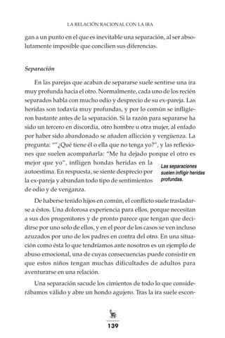 139
LA RELACIÓN RACIONAL CON LA IRA
gan a un punto en el que es inevitable una separación, al ser abso-
lutamente imposible que concilien sus diferencias.
Separación
En las parejas que acaban de separarse suele sentirse una ira
muy profunda hacia el otro. Normalmente, cada uno de los recién
separados habla con mucho odio y desprecio de su ex-pareja. Las
heridas son todavía muy profundas, y por lo común se infligie-
ron bastante antes de la separación. Si la razón para separarse ha
sido un tercero en discordia, otro hombre u otra mujer, al enfado
por haber sido abandonado se añaden aflicción y vergüenza. La
pregunta: “”¿Qué tiene él o ella que no tenga yo?”, y las reflexio-
nes que suelen acompañarla: “Me ha dejado porque el otro es
mejor que yo”, infligen hondas heridas en la
autoestima. En respuesta, se siente desprecio por
la ex-pareja y abundan todo tipo de sentimientos
de odio y de venganza.
De haberse tenido hijos en común, el conflicto suele trasladar-
se a éstos. Una dolorosa experiencia para ellos, porque necesitan
a sus dos progenitores y de pronto parece que tengan que deci-
dirse por uno solo de ellos, y en el peor de los casos se ven incluso
azuzados por uno de los padres en contra del otro. En una situa-
ción como ésta lo que tendríamos ante nosotros es un ejemplo de
abuso emocional, una de cuyas consecuencias puede consistir en
que estos niños tengan muchas dificultades de adultos para
aventurarse en una relación.
Una separación sacude los cimientos de todo lo que conside-
rábamos válido y abre un hondo agujero. Tras la ira suele escon-
Las separaciones
suelen infligir heridas
profundas.
 
