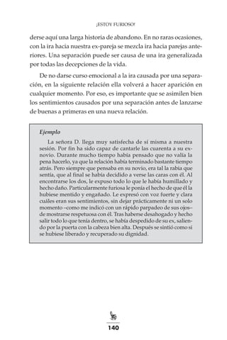 140
¡ESTOY FURIOSO!
derse aquí una larga historia de abandono. En no raras ocasiones,
con la ira hacia nuestra ex-pareja se mezcla ira hacia parejas ante-
riores. Una separación puede ser causa de una ira generalizada
por todas las decepciones de la vida.
De no darse curso emocional a la ira causada por una separa-
ción, en la siguiente relación ella volverá a hacer aparición en
cualquier momento. Por eso, es importante que se asimilen bien
los sentimientos causados por una separación antes de lanzarse
de buenas a primeras en una nueva relación.
Ejemplo
La señora D. llega muy satisfecha de sí misma a nuestra
sesión. Por fin ha sido capaz de cantarle las cuarenta a su ex-
novio. Durante mucho tiempo había pensado que no valía la
pena hacerlo, ya que la relación había terminado bastante tiempo
atrás. Pero siempre que pensaba en su novio, era tal la rabia que
sentía, que al final se había decidido a verse las caras con él. Al
encontrarse los dos, le expuso todo lo que le había humillado y
hecho daño. Particularmente furiosa le ponía el hecho de que él la
hubiese mentido y engañado. Le expresó con voz fuerte y clara
cuáles eran sus sentimientos, sin dejar prácticamente ni un solo
momento –como me indicó con un rápido parpadeo de sus ojos–
de mostrarse respetuosa con él. Tras haberse desahogado y hecho
salir todo lo que tenía dentro, se había despedido de su ex, salien-
do por la puerta con la cabeza bien alta. Después se sintió como si
se hubiese liberado y recuperado su dignidad.
 