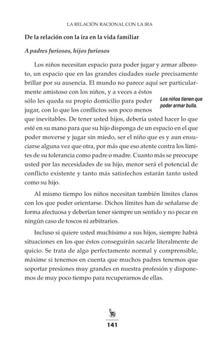 141
LA RELACIÓN RACIONAL CON LA IRA
De la relación con la ira en la vida familiar
A padres furiosos, hijos furiosos
Los niños necesitan espacio para poder jugar y armar alboro-
to, un espacio que en las grandes ciudades suele precisamente
brillar por su ausencia. El mundo no parece aquí ser particular-
mente amistoso con los niños, y a veces a éstos
sólo les queda su propio domicilio para poder
jugar, con lo que los conflictos son poco menos
que inevitables. De tener usted hijos, debería usted hacer lo que
esté en su mano para que su hijo disponga de un espacio en el que
poder moverse y jugar sin miedo, ser el niño que es y aun ensu-
ciarse alguna vez que otra, por más que eso atente contra los lími-
tes de su tolerancia como padre o madre. Cuanto más se preocupe
usted por las necesidades de su hijo, menor será el potencial de
conflicto existente y tanto más satisfechos estarán tanto usted
como su hijo.
Al mismo tiempo los niños necesitan también límites claros
con los que poder orientarse. Dichos límites han de señalarse de
forma afectuosa y deberían tener siempre un sentido y no pecar en
ningún caso de toscos ni arbitrarios.
Incluso si quiere usted muchísimo a sus hijos, siempre habrá
situaciones en los que éstos conseguirán sacarle literalmente de
quicio. Se trata de algo perfectamente normal y comprensible,
máxime si tenemos en cuenta que muchos padres tenemos que
soportar presiones muy grandes en nuestra profesión y dispone-
mos de muy poco tiempo para recuperarnos de ellas.
Los niños tienen que
poder armar bulla.
 