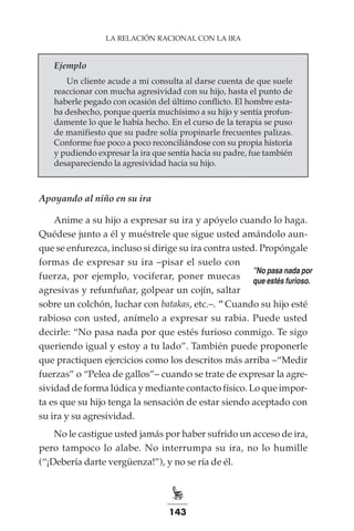 143
LA RELACIÓN RACIONAL CON LA IRA
Ejemplo
Un cliente acude a mi consulta al darse cuenta de que suele
reaccionar con mucha agresividad con su hijo, hasta el punto de
haberle pegado con ocasión del último conflicto. El hombre esta-
ba deshecho, porque quería muchísimo a su hijo y sentía profun-
damente lo que le había hecho. En el curso de la terapia se puso
de manifiesto que su padre solía propinarle frecuentes palizas.
Conforme fue poco a poco reconciliándose con su propia historia
y pudiendo expresar la ira que sentía hacia su padre, fue también
desapareciendo la agresividad hacia su hijo.
Apoyando al niño en su ira
Anime a su hijo a expresar su ira y apóyelo cuando lo haga.
Quédese junto a él y muéstrele que sigue usted amándolo aun-
que se enfurezca, incluso si dirige su ira contra usted. Propóngale
formas de expresar su ira –pisar el suelo con
fuerza, por ejemplo, vociferar, poner muecas
agresivas y refunfuñar, golpear un cojín, saltar
sobre un colchón, luchar con batakas, etc.–. ” Cuando su hijo esté
rabioso con usted, anímelo a expresar su rabia. Puede usted
decirle: “No pasa nada por que estés furioso conmigo. Te sigo
queriendo igual y estoy a tu lado”. También puede proponerle
que practiquen ejercicios como los descritos más arriba –“Medir
fuerzas” o “Pelea de gallos”– cuando se trate de expresar la agre-
sividad de forma lúdica y mediante contacto físico. Lo que impor-
ta es que su hijo tenga la sensación de estar siendo aceptado con
su ira y su agresividad.
No le castigue usted jamás por haber sufrido un acceso de ira,
pero tampoco lo alabe. No interrumpa su ira, no lo humille
(“¡Debería darte vergüenza!”), y no se ría de él.
”No pasa nada por
que estés furioso.
 