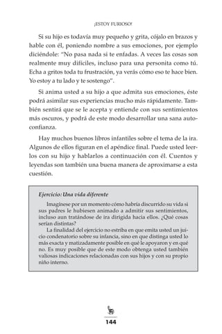 144
¡ESTOY FURIOSO!
Si su hijo es todavía muy pequeño y grita, cójalo en brazos y
hable con él, poniendo nombre a sus emociones, por ejemplo
diciéndole: “No pasa nada si te enfadas. A veces las cosas son
realmente muy difíciles, incluso para una personita como tú.
Echa a gritos toda tu frustración, ya verás cómo eso te hace bien.
Yo estoy a tu lado y te sostengo”.
Si anima usted a su hijo a que admita sus emociones, éste
podrá asimilar sus experiencias mucho más rápidamente. Tam-
bién sentirá que se le acepta y entiende con sus sentimientos
más oscuros, y podrá de este modo desarrollar una sana auto-
confianza.
Hay muchos buenos libros infantiles sobre el tema de la ira.
Algunos de ellos figuran en el apéndice final. Puede usted leer-
los con su hijo y hablarlos a continuación con él. Cuentos y
leyendas son también una buena manera de aproximarse a esta
cuestión.
Ejercicio: Una vida diferente
Imagínese por un momento cómo habría discurrido su vida si
sus padres le hubiesen animado a admitir sus sentimientos,
incluso aun tratándose de ira dirigida hacia ellos. ¿Qué cosas
serían distintas?
La finalidad del ejercicio no estriba en que emita usted un jui-
cio condenatorio sobre su infancia, sino en que distinga usted lo
más exacta y matizadamente posible en qué le apoyaron y en qué
no. Es muy posible que de este modo obtenga usted también
valiosas indicaciones relacionadas con sus hijos y con su propio
niño interno.
 
