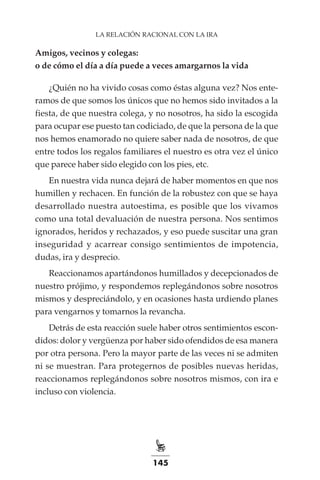 145
LA RELACIÓN RACIONAL CON LA IRA
Amigos, vecinos y colegas:
o de cómo el día a día puede a veces amargarnos la vida
¿Quién no ha vivido cosas como éstas alguna vez? Nos ente-
ramos de que somos los únicos que no hemos sido invitados a la
fiesta, de que nuestra colega, y no nosotros, ha sido la escogida
para ocupar ese puesto tan codiciado, de que la persona de la que
nos hemos enamorado no quiere saber nada de nosotros, de que
entre todos los regalos familiares el nuestro es otra vez el único
que parece haber sido elegido con los pies, etc.
En nuestra vida nunca dejará de haber momentos en que nos
humillen y rechacen. En función de la robustez con que se haya
desarrollado nuestra autoestima, es posible que los vivamos
como una total devaluación de nuestra persona. Nos sentimos
ignorados, heridos y rechazados, y eso puede suscitar una gran
inseguridad y acarrear consigo sentimientos de impotencia,
dudas, ira y desprecio.
Reaccionamos apartándonos humillados y decepcionados de
nuestro prójimo, y respondemos replegándonos sobre nosotros
mismos y despreciándolo, y en ocasiones hasta urdiendo planes
para vengarnos y tomarnos la revancha.
Detrás de esta reacción suele haber otros sentimientos escon-
didos: dolor y vergüenza por haber sido ofendidos de esa manera
por otra persona. Pero la mayor parte de las veces ni se admiten
ni se muestran. Para protegernos de posibles nuevas heridas,
reaccionamos replegándonos sobre nosotros mismos, con ira e
incluso con violencia.
 