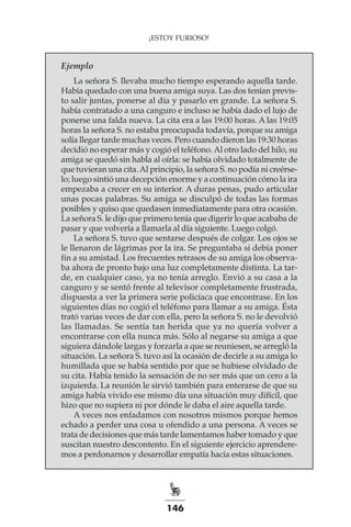 146
¡ESTOY FURIOSO!
Ejemplo
La señora S. llevaba mucho tiempo esperando aquella tarde.
Había quedado con una buena amiga suya. Las dos tenían previs-
to salir juntas, ponerse al día y pasarlo en grande. La señora S.
había contratado a una canguro e incluso se había dado el lujo de
ponerse una falda nueva. La cita era a las 19:00 horas. A las 19:05
horas la señora S. no estaba preocupada todavía, porque su amiga
solía llegar tarde muchas veces. Pero cuando dieron las 19:30 horas
decidió no esperar más y cogió el teléfono.Al otro lado del hilo, su
amiga se quedó sin habla al oírla: se había olvidado totalmente de
que tuvieran una cita.Al principio, la señora S. no podía ni creérse-
lo; luego sintió una decepción enorme y a continuación cómo la ira
empezaba a crecer en su interior. A duras penas, pudo articular
unas pocas palabras. Su amiga se disculpó de todas las formas
posibles y quiso que quedasen inmediatamente para otra ocasión.
La señora S. le dijo que primero tenía que digerir lo que acababa de
pasar y que volvería a llamarla al día siguiente. Luego colgó.
La señora S. tuvo que sentarse después de colgar. Los ojos se
le llenaron de lágrimas por la ira. Se preguntaba si debía poner
fin a su amistad. Los frecuentes retrasos de su amiga los observa-
ba ahora de pronto bajo una luz completamente distinta. La tar-
de, en cualquier caso, ya no tenía arreglo. Envió a su casa a la
canguro y se sentó frente al televisor completamente frustrada,
dispuesta a ver la primera serie policíaca que encontrase. En los
siguientes días no cogió el teléfono para llamar a su amiga. Ésta
trató varias veces de dar con ella, pero la señora S. no le devolvió
las llamadas. Se sentía tan herida que ya no quería volver a
encontrarse con ella nunca más. Sólo al negarse su amiga a que
siguiera dándole largas y forzarla a que se reuniesen, se arregló la
situación. La señora S. tuvo así la ocasión de decirle a su amiga lo
humillada que se había sentido por que se hubiese olvidado de
su cita. Había tenido la sensación de no ser más que un cero a la
izquierda. La reunión le sirvió también para enterarse de que su
amiga había vivido ese mismo día una situación muy difícil, que
hizo que no supiera ni por dónde le daba el aire aquella tarde.
A veces nos enfadamos con nosotros mismos porque hemos
echado a perder una cosa u ofendido a una persona. A veces se
trata de decisiones que más tarde lamentamos haber tomado y que
suscitan nuestro descontento. En el siguiente ejercicio aprendere-
mos a perdonarnos y desarrollar empatía hacia estas situaciones.
 